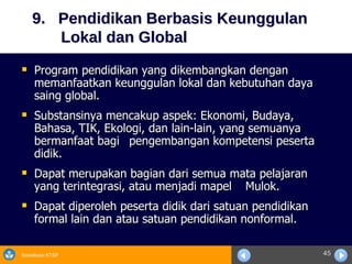 9.  Pendidikan Berbasis Keunggulan      Lokal dan Global Program pendidikan yang dikembangkan dengan memanfaatkan keunggulan lokal dan kebutuhan daya saing global. Substansinya mencakup aspek: Ekonomi, Budaya, Bahasa, TIK, Ekologi, dan lain-lain, yang semuanya bermanfaat bagi  pengembangan kompetensi peserta didik. Dapat merupakan bagian dari semua mata pelajaran yang terintegrasi, atau menjadi mapel  Mulok. Dapat diperoleh peserta didik dari satuan pendidikan formal lain dan atau satuan pendidikan nonformal. 