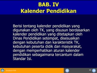 Berisi tentang kalender pendidikan yang digunakan oleh TK, yang disusun berdasarkan kalender pendidikan yang ditetapkan oleh Dinas Pendidikan setempat, disesuaikan dengan kebutuhan dan karakteristik TK, kebutuhan peserta didik dan masyarakat, dengan memperhatikan aturan kalender pendidikan sebagaimana tercantum dalam Standar Isi. BAB. IV Kalender Pendidikan 