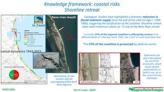 Perini Luisa - AGSS
19/02/2026
Knowledge framework: coastal risks
Shoreline retreat
Geological studies have highlighted a dramatic reduction in
fluvial sediment supply since the end of the Little Ice Age (~1300–
1860), triggering the rectification of the coastline. Shoreline retreat
rates reach maximum values of -12 m/y at the Reno River mouth.
Currently, 47% of the regional coastline is affected by erosion of at
different levels of intensity. Since 1943, over 2 km² of coast have been lost
Sediments are
also intercepted
by maritime
structures, which
cause severe
asymmetries in
beach size: as in
the case of Porto
Garibaldi
1943
shoreline
Reno river mouth
600 m
dismantling of river
mouths and the
outcropping of fine back-
dune deposits
in_Coast
Coastal dynamics 1943-2023
The 57% of the coastline is protected by defense works
 