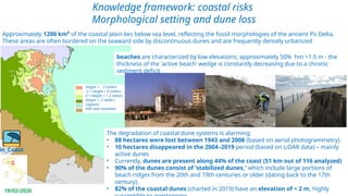 Perini Luisa - AGSS
19/02/2026
Knowledge framework: coastal risks
Morphological setting and dune loss
Coastal dynamics 1943-2023
Height < - 2 meters
-2 < Height < 0 meters
0 < Height < + 2 meters
Height > 2 meters
Lagoons
Hills and mountain
in_Coast
Approximately 1200 km² of the coastal plain lies below sea level, reflecting the fossil morphologies of the ancient Po Delta.
These areas are often bordered on the seaward side by discontinuous dunes and are frequently densely urbanized
beaches are characterized by low elevations; approximately 50% hm <1.5 m - the
thickness of the 'active beach' wedge is constantly decreasing due to a chronic
sediment deficit
The degradation of coastal dune systems is alarming:
• 88 hectares were lost between 1943 and 2008 (based on aerial photogrammetry).
• 10 hectares disappeared in the 2004–2019 period (based on LiDAR data) – mainly
active dunes
• Currently, dunes are present along 44% of the coast (51 km out of 116 analyzed)
• 90% of the dunes consist of 'stabilized dunes,' which include large portions of
beach ridges from the 20th and 19th centuries or older (dating back to the 17th
century).
• 82% of the coastal dunes (charted in 2019) have an elevation of < 2 m, highly
 