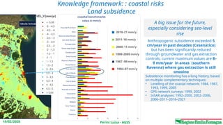 Perini Luisa - AGSS
19/02/2026
Knowledge framework: : coastal risks
Land subsidence
Anthropogenic subsidence exceeded 5
cm/year in past decades (Cesenatico)
but has been significantly reduced
through groundwater and gas extraction
controls; current maximum values are 8–
9 mm/year in areas (southern
Ravenna) where gas extraction is still
ongoing
Subsidence monitoring has a long history, based
on multiple complementary techniques:
• Levelling of the coastal network: 1984, 1987,
1993, 1999, 2005
• GPS network surveys: 1999, 2002
• InSAR analyses: 1992–2000, 2002–2006,
2006–2011–2016–2021
A big issue for the future,
especially considering sea-level
rise
 