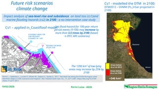 Perini Luisa - AGSS
19/02/2026
Lido do Savio 5-6 Febbraio 2015
Future risk scenarios
climate change
The 1200 km² of low‑lying
areas may increase by 25% by
2100
Sea flood hazard for 100‑year return
period events (Tr100) may increase by
more than 3.5 times by 2100 (based
on IPCC AR5 scenarios)
FLOODABLE AREAS FOR
LOW FREQUENT
SCENARIO TR= 100Y
POSSIBILE INCREASE
AT THE 2100
in_Risk
+346 km2
Areas below
m.s.l at 2012
Areas below
m.s.l at 2100
Rimini
Ravenna
Perini L., Calabrese L., Luciani P., Olivieri M., Galassi G., Spada G., 2017, “Sea-level rise along the Emilia-Romagna coast
(Northern Italy) in 2100: scenarios and impacts”, Nat. Hazards Earth Syst. Sci., 17, 2271-2287, https://doi.org/10.5194/
nhess-17-2271-2017
Impact analysis of sea-level rise and subsidence on land loss (cs1)and
marine flooding hazards (cs2) in 2100 : a no-intervention case study
Cs1 - modelled the DTM in 2100:
DTM2012 – DVMM (Ps_InSar projected in
2100)
Cs1 – applied in_Coastfloof model
 