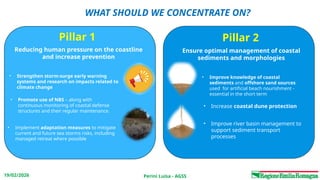 Perini Luisa - AGSS
19/02/2026
WHAT SHOULD WE CONCENTRATE ON?
Pillar 1 Pillar 2
Reducing human pressure on the coastline
and increase prevention
Ensure optimal management of coastal
sediments and morphologies
• Implement adaptation measures to mitigate
current and future sea storms risks, including
managed retreat where possible
• Promote use of NBS – along with
continuous monitoring of coastal defense
structures and their regular maintenance.
• Strengthen storm‑surge early warning
systems and research on impacts related to
climate change
• Improve knowledge of coastal
sediments and offshore sand sources
used for artificial beach nourishment -
essential in the short term
• Increase coastal dune protection
• Improve river basin management to
support sediment transport
processes
 