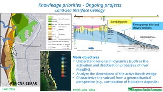 Perini Luisa - AGSS
19/02/2026
Knowledge priorities - Ongoing projects
Land-Sea Interface Geology
RER-CNR-ISMAR
Main objectives
• Understand long-term dynamics (such as the
activation and deactivation processes of river
mouths).
• Analyze the dimensions of the active beach wedge
• Characterize the subsoil from a geomechanical
perspective (e.g., compaction of Holocene deposits)
Sand deposits
Fine-grained silty and
clayey deposits
 