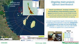 Perini Luisa - AGSS
19/02/2026
Lido di Spina
Punta Marina
Lido di Dante
Milano Marittima
Cesenatico Nord
Igea Marina
Riccione Sud
Misano
Ongoing main projects
Offshore Sand Research
Beach nourishment strategy in Emilia-
Romagna:
Offshore relict
sand deposits
(DSMR)
Sand
bottom
Sand deposits
seafloor
Extraordinary interventions every 6-8
years (predominantly using DSMR sands)
and annual ordinary interventions using
reclaimed sands and beach scraping
In order to guarantee regular interventions, deep
knowledge of the deposits is required. Geognostic
and geophysical surveys are currently being
carried out in collaboration with the CNR-ISMAR
institute to update the in_Sand database
in_Sand
 