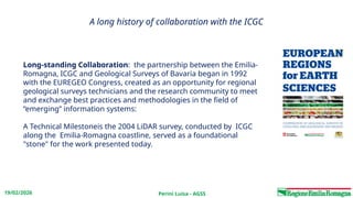 Perini Luisa - AGSS
19/02/2026
A long history of collaboration with the ICGC
Long-standing Collaboration: the partnership between the Emilia-
Romagna, ICGC and Geological Surveys of Bavaria began in 1992
with the EUREGEO Congress, created as an opportunity for regional
geological surveys technicians and the research community to meet
and exchange best practices and methodologies in the field of
“emerging” information systems:
A Technical Milestoneis the 2004 LiDAR survey, conducted by ICGC
along the Emilia-Romagna coastline, served as a foundational
"stone" for the work presented today.
 