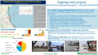 Perini Luisa - AGSS
19/02/2026
Ongoing main projects
Review of the early-warning system - sea storm thresholds
The coastal - early warning system (developed as prototype
under the EU MICORE project in 2011) has been operational
since 2017.
• Enables prediction of beach flooding and potential hazards to
the beach, infrastructure, and urban areas
• Forecasts up to 72 hours before the event
• Based on morphodynamic models (13 transects)
• Meteomarine thresholds have been defined
• Impact thresholds: distance from dunes or man-made
structures.
Impact theasholds
SCW (o BWD) < 5 m high
5 m < SCW (o BWD)< 10 m medium
SCW (o BWD) > 10 m low
The revision of the thresholds is underway, based on:
• Updated meteo-marine dataset – significantly more robust than the
2011 version; wave data (since 2007) and 2 tide gauges (since 1980 and
2010)
• Wave Hindcast (1994-2020), from WAVEWATCH III forced with ERA5.
• Impact dataset: the storm impact database includes recontruction of
events since 1946 and obervations since 2011.
 