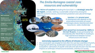 Perini Luisa - AGSS
19/02/2026
The Emilia-Romagna coastal zone
resources and vulnerability
extremely exposed to the effects of climate change:
• the coastal plain was largely formed after the Last Sea Level Rise (5 Ky B.P.),
• Ongoing SLR will bring: accelerated coastal retreat and loss of natural
ecosystems; salinization of aquifer and soils and salt intrusion into the river
impacts on anthropic infrastructures/activities, and thus on society
tourism is the pivotal asset
its development also depends on the
preservation/restoration of coastal
morphologies (dunes; beaches) and other
resources (e.i. water, biodiversity)
Urban sprawl has increased by +400% in
the last 70 years. It was particularly fast
immediately after World War II, leading to
high interference between human
infrastructure and nature
4
42 km
23 km
The 140 km of coastline (including the Goro Spit) is a strategic area for
ER region, actively seeking a sustainable compromise among the
different economic sectors, environment protection and cultural heritage
valorization
Main economies:
Tourism (overall
contributes for the 11%
of the regional GDP)
Transport and harbour
facilities (26
ports/marinas
Aquaculture (contribute
to the 45% of national
production)
Fishery (small scale- 609
vessels – 4500 workers
Energy (oil&gas and the
uncoming regasifier and
renewable energy)
shoreline
5500 y BP
Goro-spit
Ravenna
Rimini
 