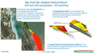 Perini Luisa - AGSS
19/02/2026
Key tools for analysis and products
GIS tools and cartography – 3D modelling
A GIS-based model (in_Coastflood) has
been developed for flood risk
assessment; it integrates a module for
elevation and continuity analysis and a
wave motion attenuation formula
based on distance from the shore
A 3D geological model is used to perform an
integrated analysis of various subsurface datasets
(geotechnical, geophysical, and electrical
conductivity (EC) data)
The Digital Shoreline Analysis System (DSAS) from the
USGS is utilized to analyze shoreline evolution rates and to
provide future coastal forecasts
 