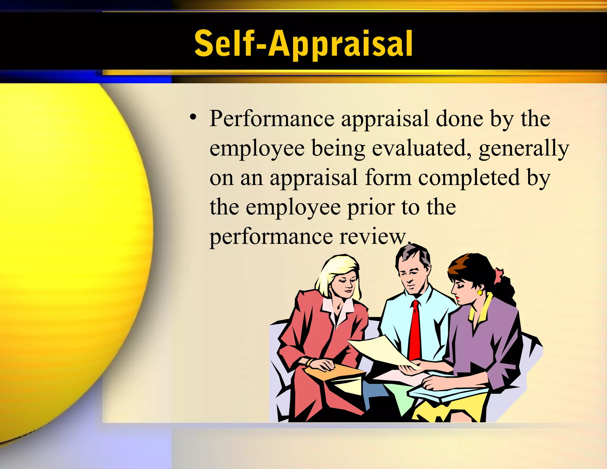 Self-Appraisal
• Performance appraisal done by the
  employee being evaluated, generally
  on an appraisal form completed by
  the employee prior to the
  performance review.
 