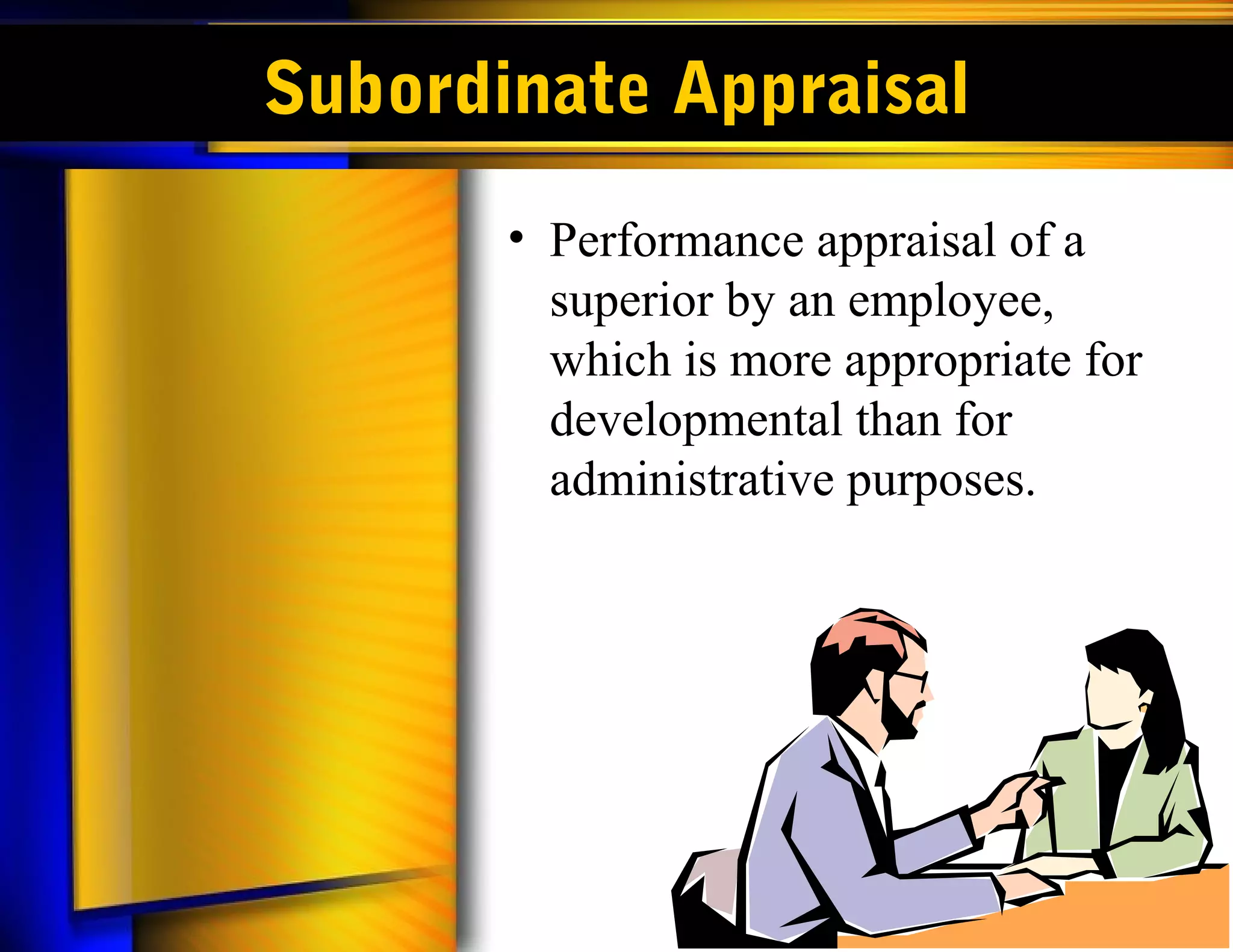 Subordinate Appraisal
       • Performance appraisal of a
         superior by an employee,
         which is more appropriate for
         developmental than for
         administrative purposes.
 