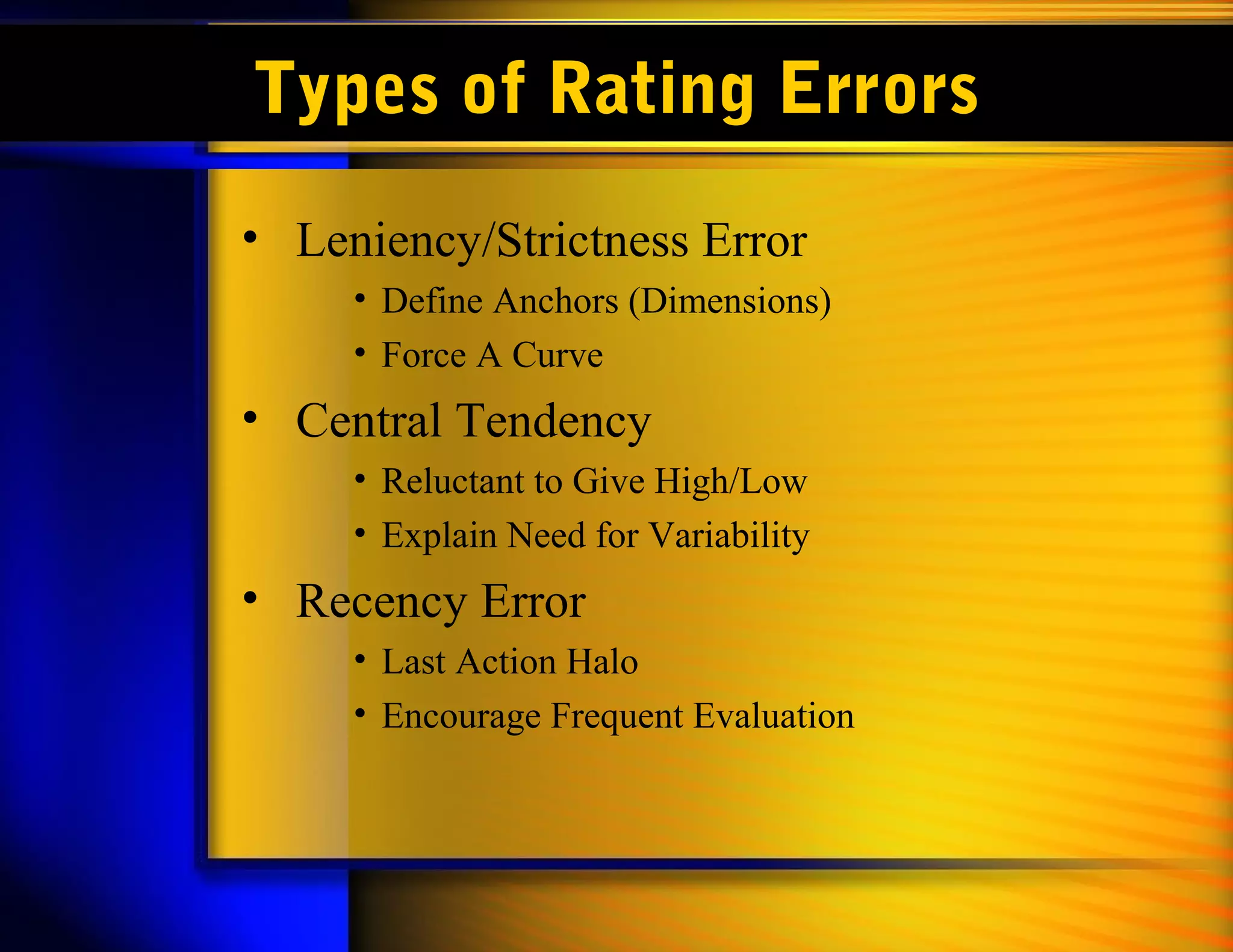 Types of Rating Errors
• Leniency/Strictness Error
     • Define Anchors (Dimensions)
     • Force A Curve
• Central Tendency
     • Reluctant to Give High/Low
     • Explain Need for Variability
• Recency Error
     • Last Action Halo
     • Encourage Frequent Evaluation
 