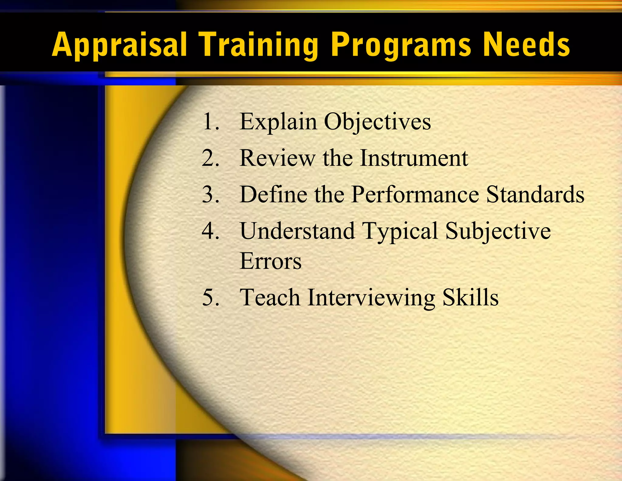 Appraisal Training Programs Needs

         1. Explain Objectives
         2. Review the Instrument
         3. Define the Performance Standards
         4. Understand Typical Subjective
            Errors
         5. Teach Interviewing Skills
 