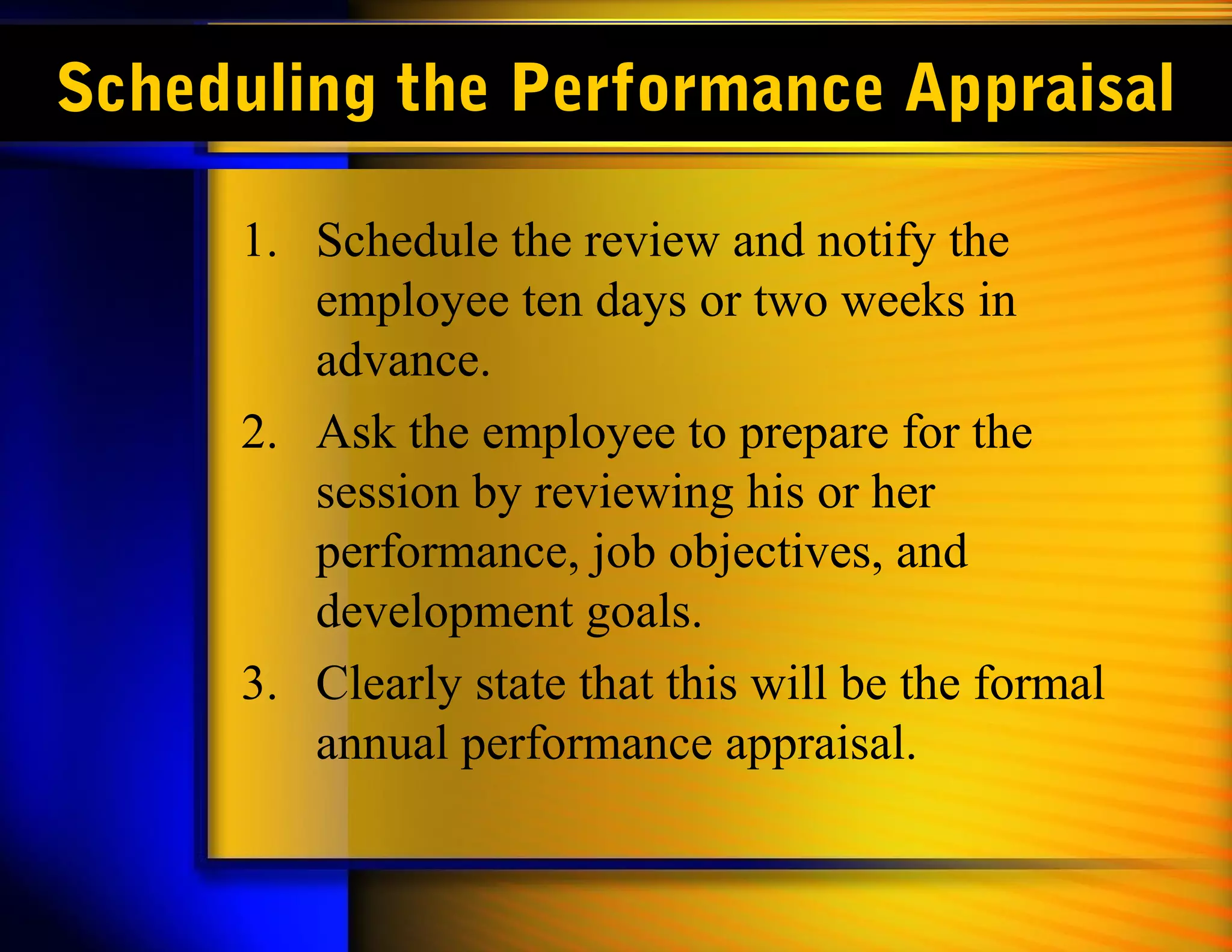 Scheduling the Performance Appraisal

     1. Schedule the review and notify the
        employee ten days or two weeks in
        advance.
     2. Ask the employee to prepare for the
        session by reviewing his or her
        performance, job objectives, and
        development goals.
     3. Clearly state that this will be the formal
        annual performance appraisal.
 