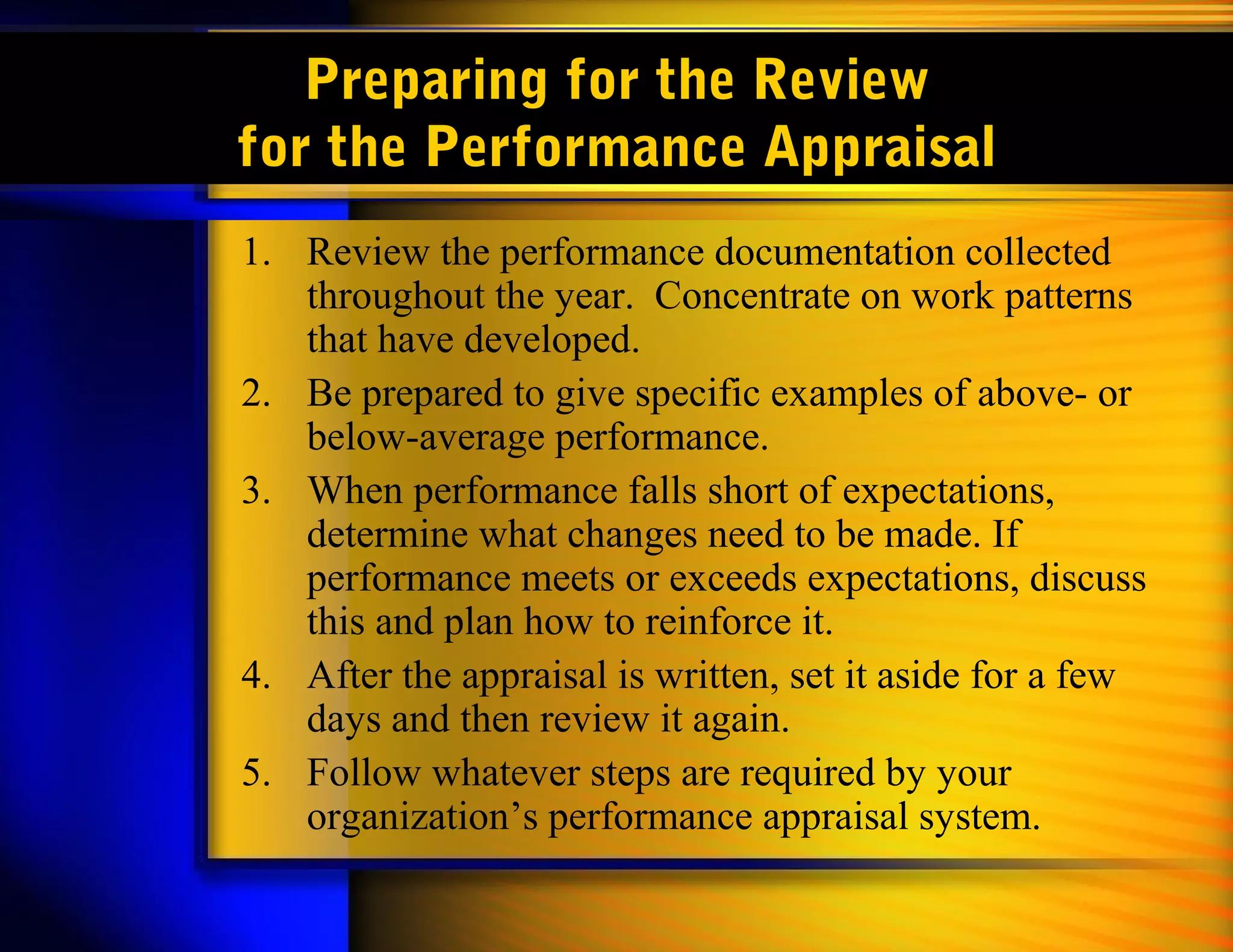 Preparing for the Review
for the Performance Appraisal
1. Review the performance documentation collected
   throughout the year. Concentrate on work patterns
   that have developed.
2. Be prepared to give specific examples of above- or
   below-average performance.
3. When performance falls short of expectations,
   determine what changes need to be made. If
   performance meets or exceeds expectations, discuss
   this and plan how to reinforce it.
4. After the appraisal is written, set it aside for a few
   days and then review it again.
5. Follow whatever steps are required by your
   organization’s performance appraisal system.
 
