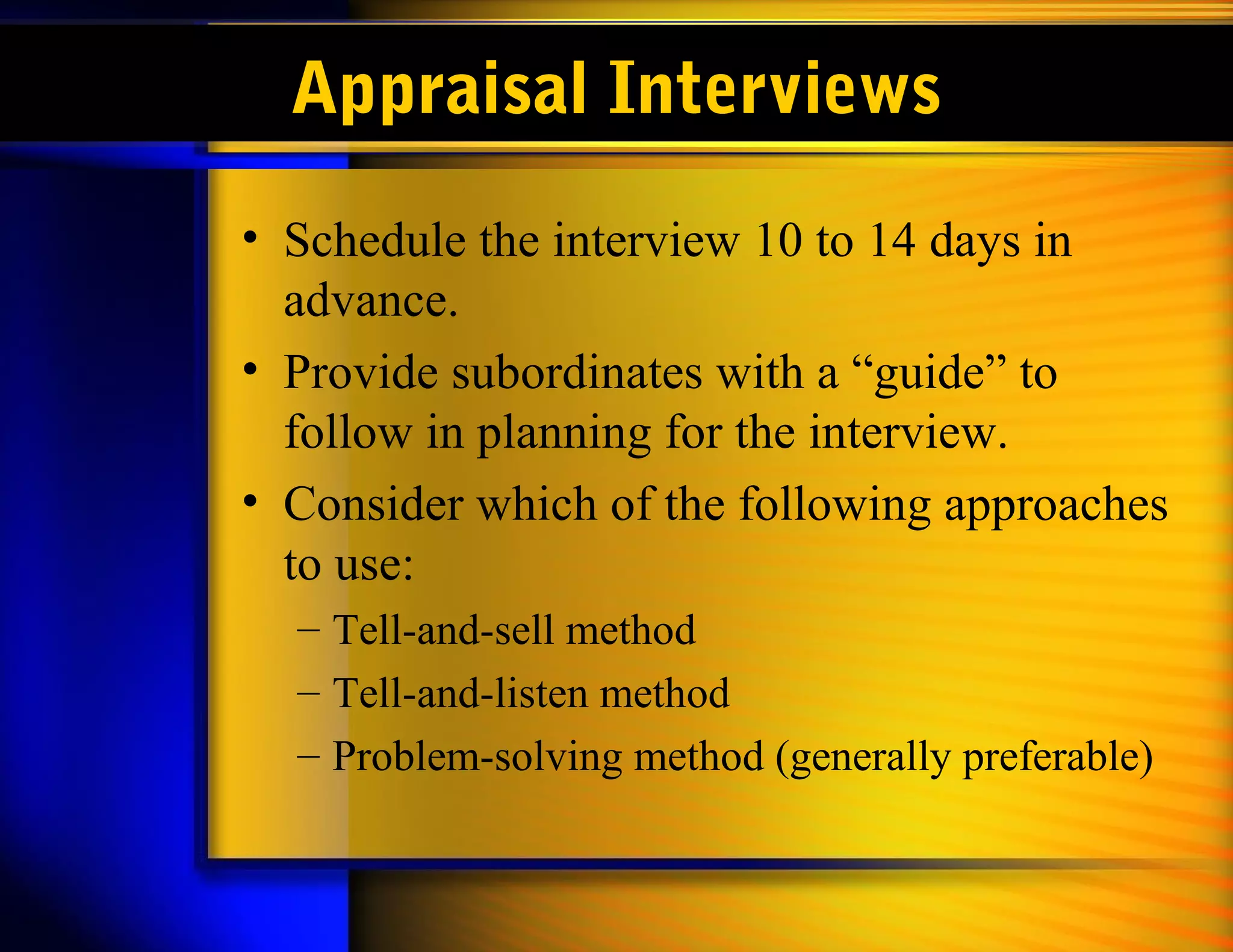 Appraisal Interviews
• Schedule the interview 10 to 14 days in
  advance.
• Provide subordinates with a “guide” to
  follow in planning for the interview.
• Consider which of the following approaches
  to use:
  – Tell-and-sell method
  – Tell-and-listen method
  – Problem-solving method (generally preferable)
 