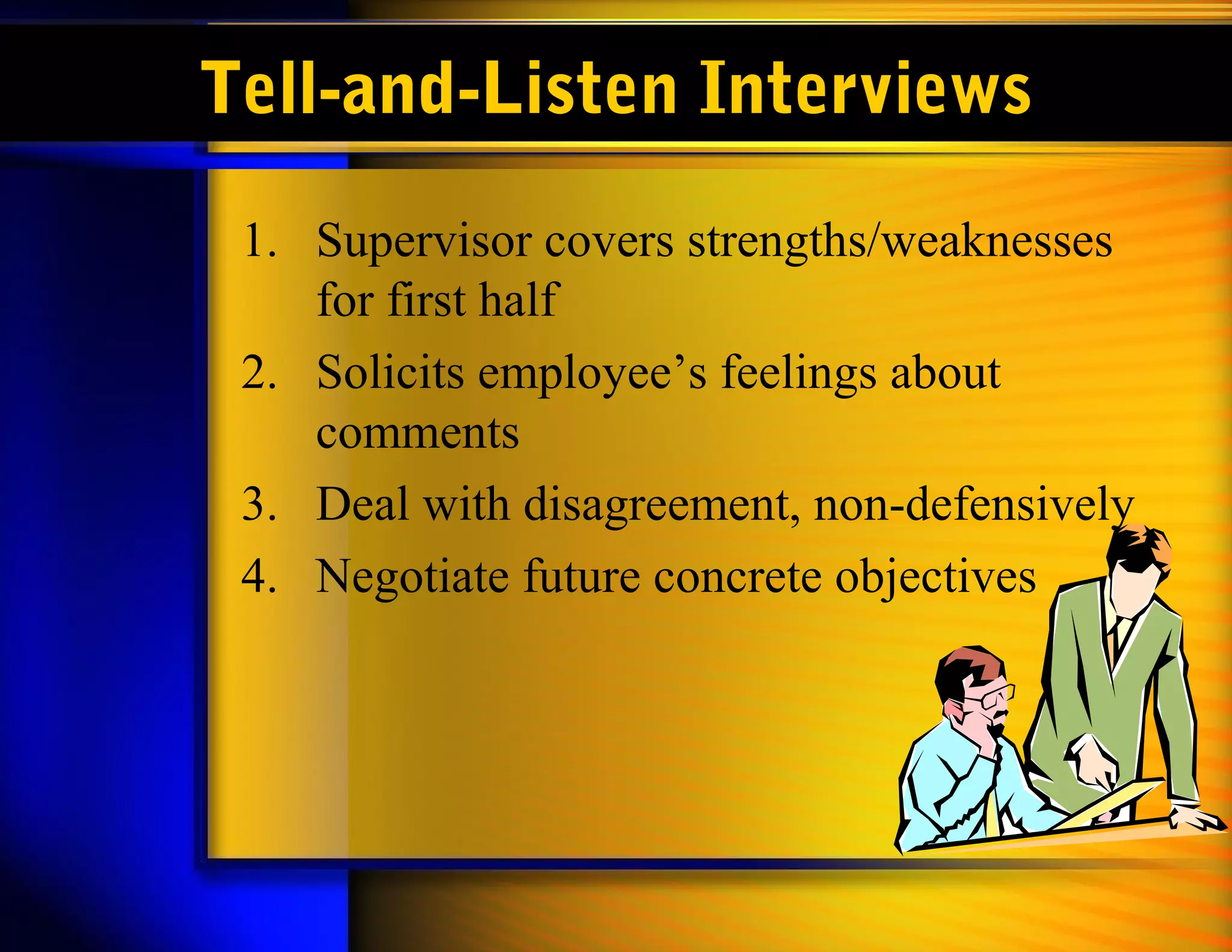 Tell-and-Listen Interviews
 1. Supervisor covers strengths/weaknesses
    for first half
 2. Solicits employee’s feelings about
    comments
 3. Deal with disagreement, non-defensively
 4. Negotiate future concrete objectives
 