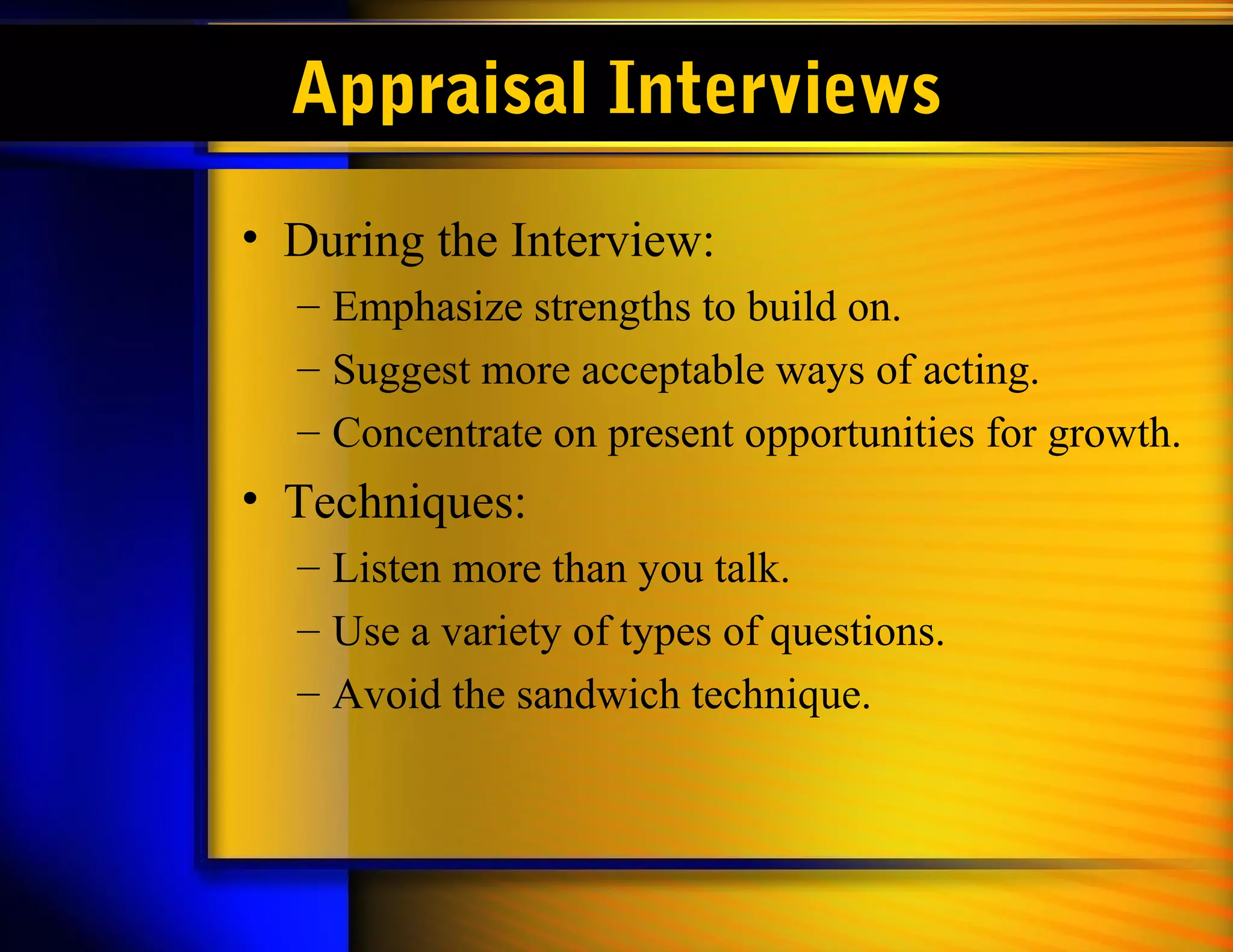 Appraisal Interviews
• During the Interview:
  – Emphasize strengths to build on.
  – Suggest more acceptable ways of acting.
  – Concentrate on present opportunities for growth.
• Techniques:
  – Listen more than you talk.
  – Use a variety of types of questions.
  – Avoid the sandwich technique.
 