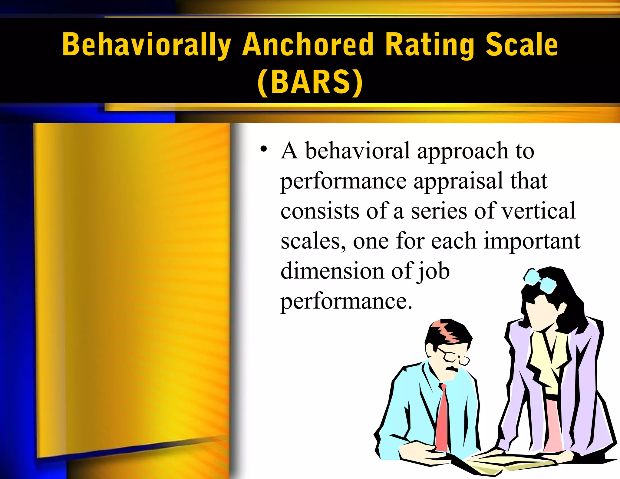 Behaviorally Anchored Rating Scale
              (BARS)

             • A behavioral approach to
               performance appraisal that
               consists of a series of vertical
               scales, one for each important
               dimension of job
               performance.
 
