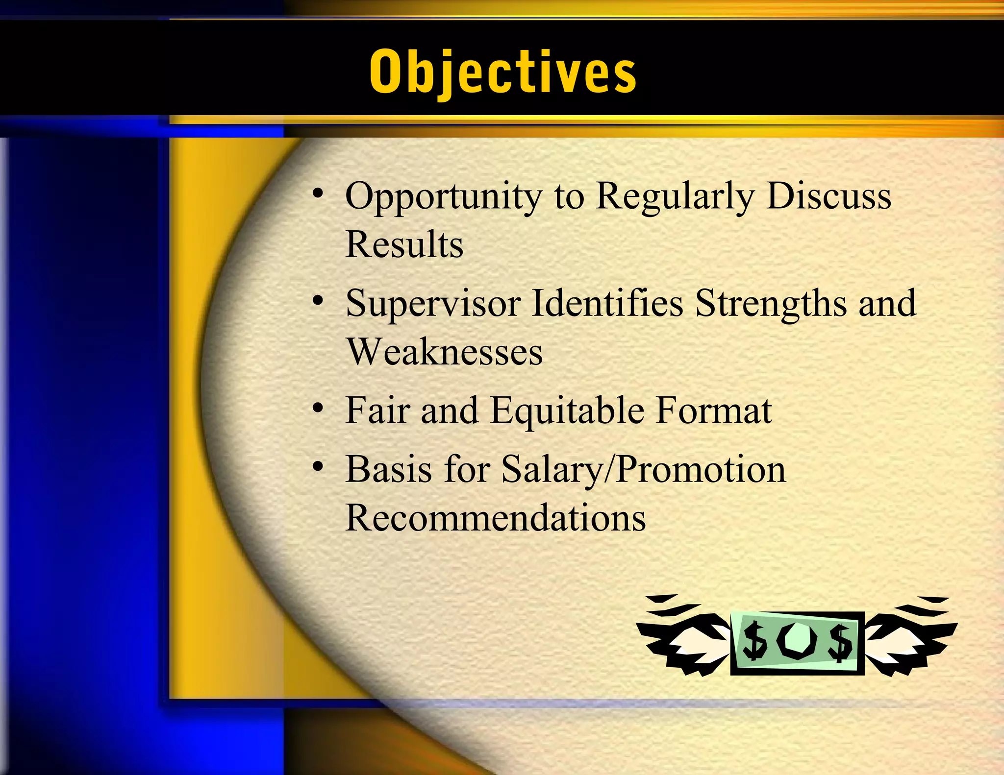 Objectives
• Opportunity to Regularly Discuss
  Results
• Supervisor Identifies Strengths and
  Weaknesses
• Fair and Equitable Format
• Basis for Salary/Promotion
  Recommendations
 