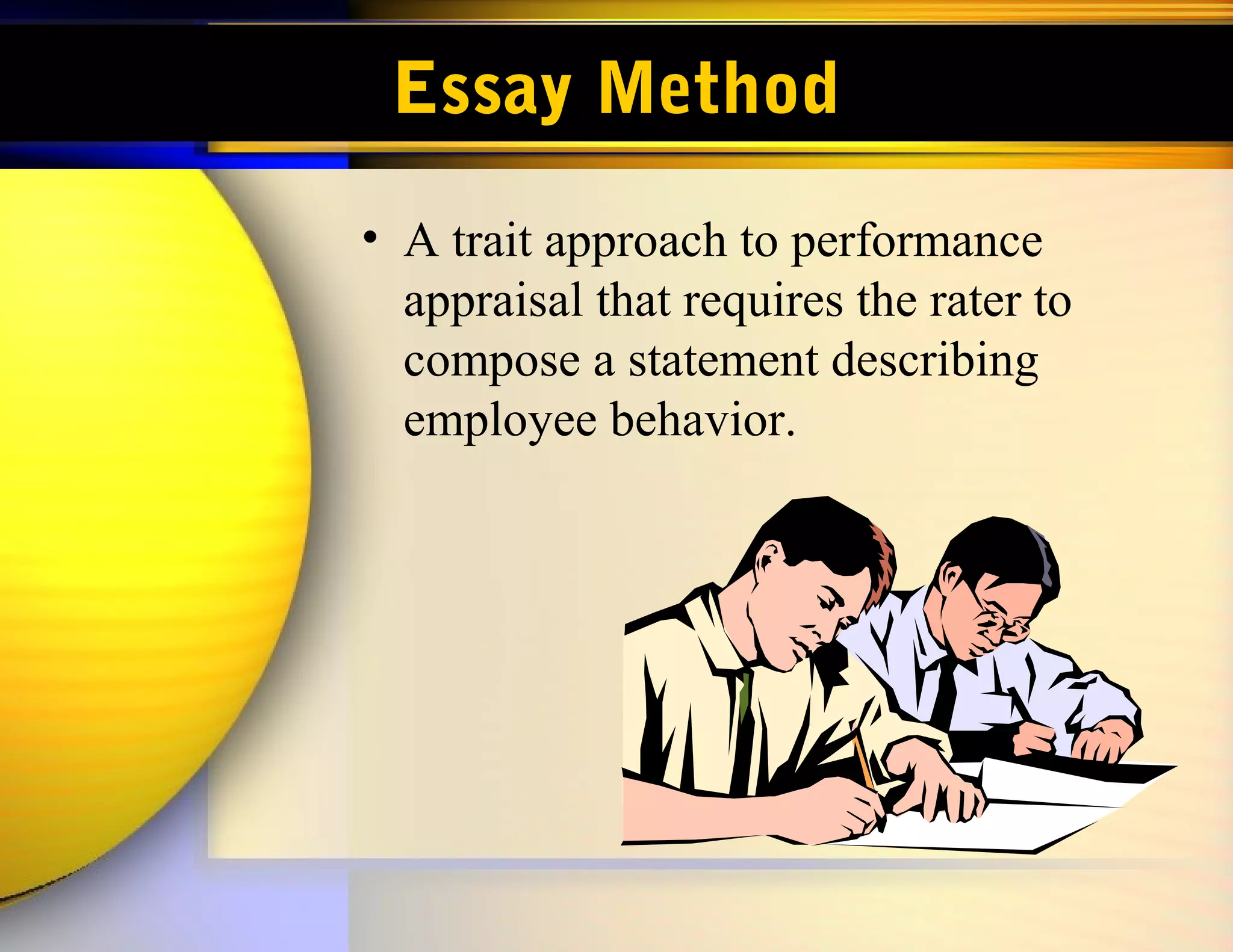 Essay Method
• A trait approach to performance
  appraisal that requires the rater to
  compose a statement describing
  employee behavior.
 