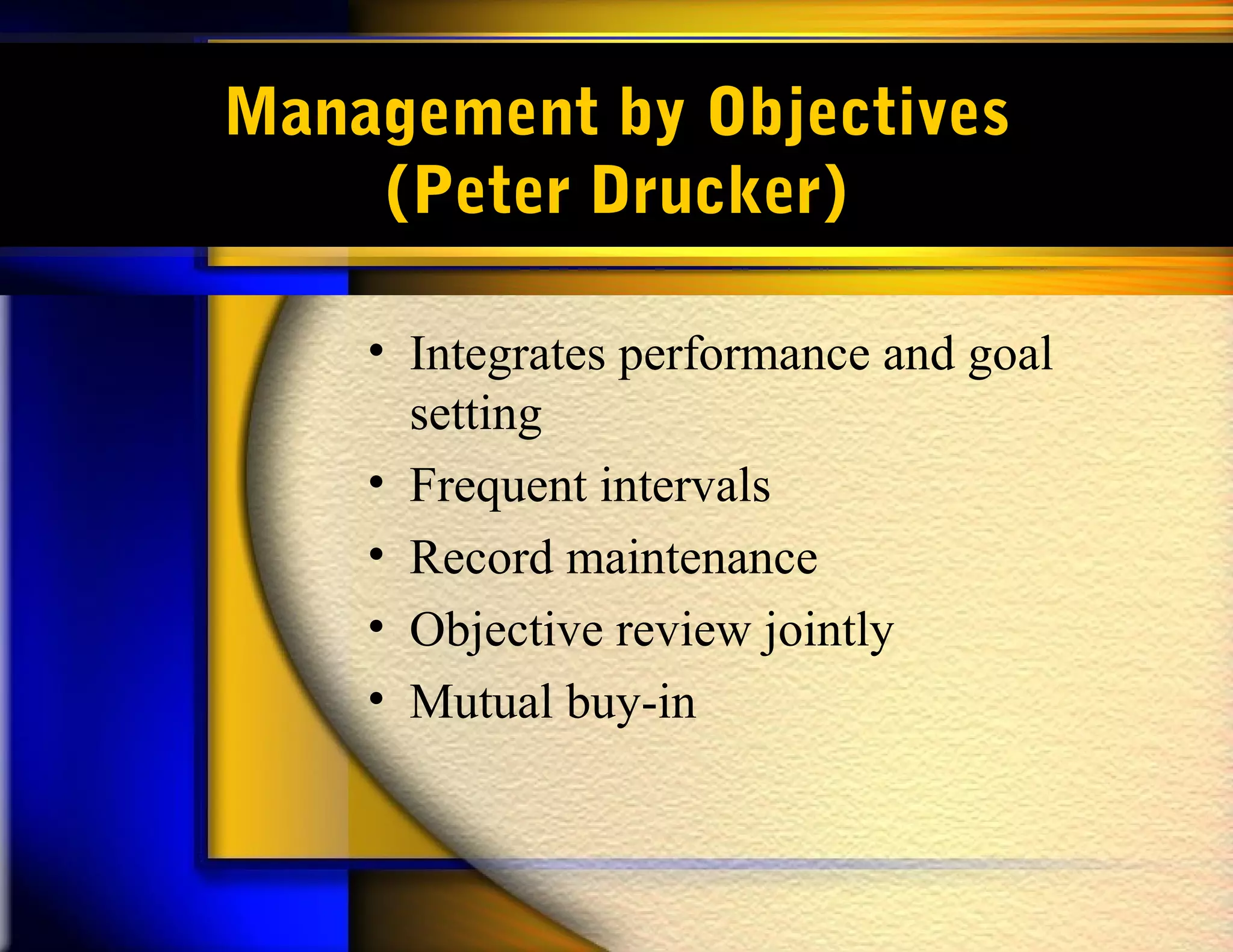 Management by Objectives
    (Peter Drucker)

    • Integrates performance and goal
      setting
    • Frequent intervals
    • Record maintenance
    • Objective review jointly
    • Mutual buy-in
 
