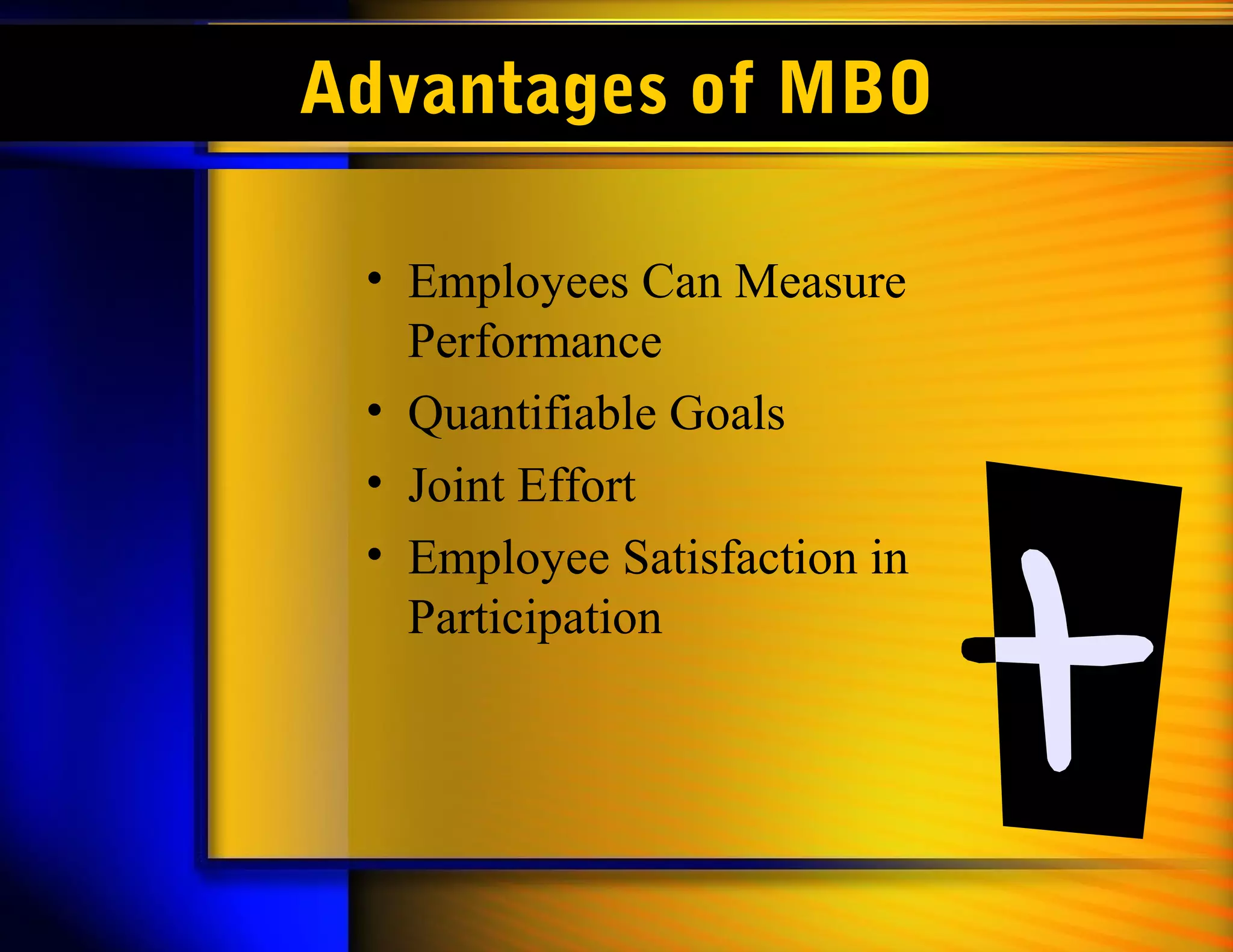Advantages of MBO

 • Employees Can Measure
   Performance
 • Quantifiable Goals
 • Joint Effort
 • Employee Satisfaction in
   Participation
 