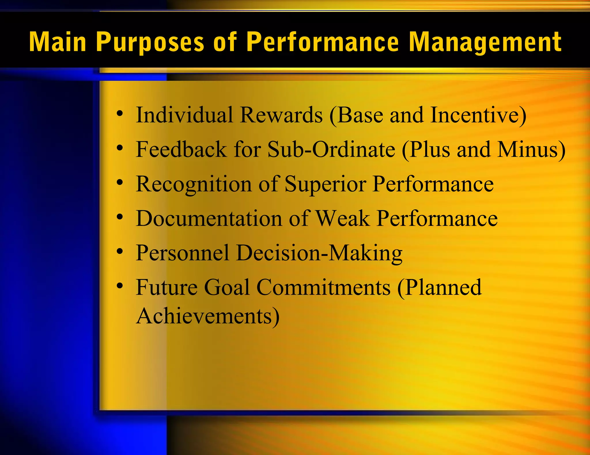 Main Purposes of Performance Management

      •   Individual Rewards (Base and Incentive)
      •   Feedback for Sub-Ordinate (Plus and Minus)
      •   Recognition of Superior Performance
      •   Documentation of Weak Performance
      •   Personnel Decision-Making
      •   Future Goal Commitments (Planned
          Achievements)
 