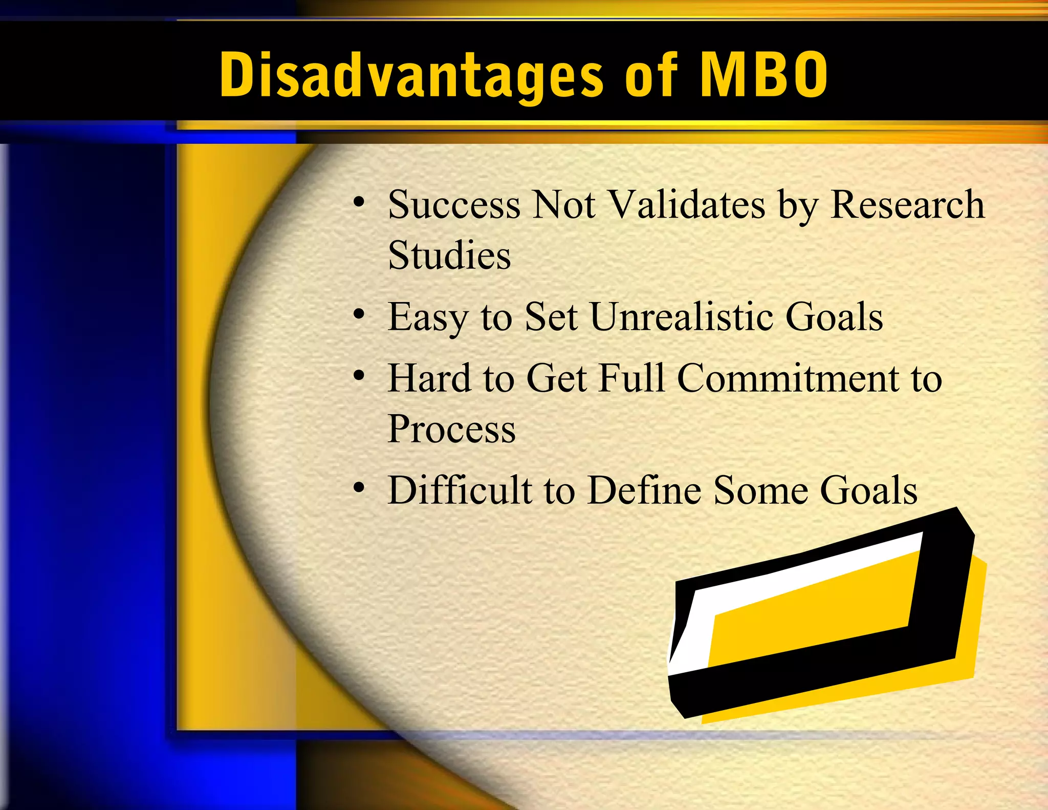 Disadvantages of MBO
    • Success Not Validates by Research
      Studies
    • Easy to Set Unrealistic Goals
    • Hard to Get Full Commitment to
      Process
    • Difficult to Define Some Goals
 