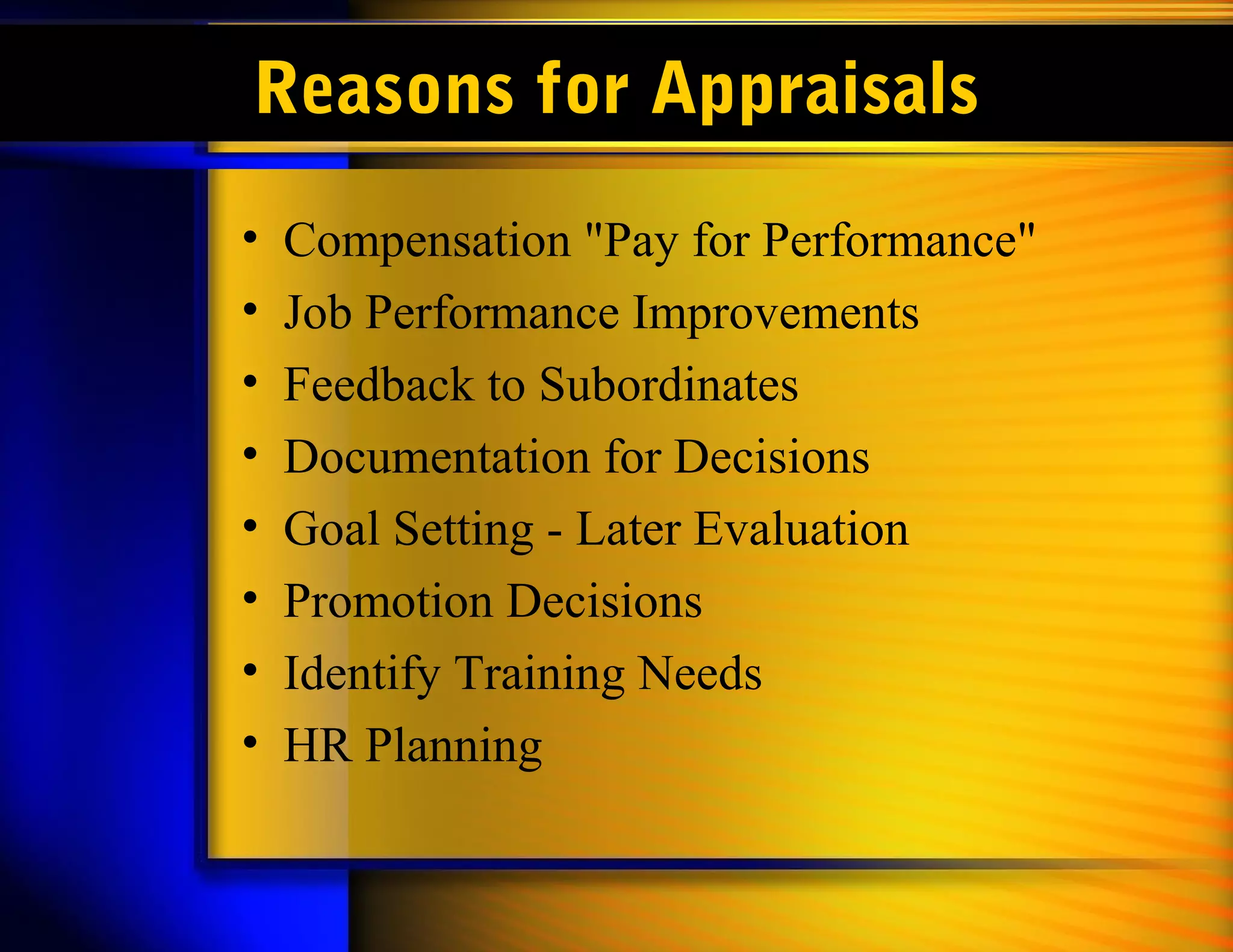 Reasons for Appraisals
•   Compensation "Pay for Performance"
•   Job Performance Improvements
•   Feedback to Subordinates
•   Documentation for Decisions
•   Goal Setting - Later Evaluation
•   Promotion Decisions
•   Identify Training Needs
•   HR Planning
 
