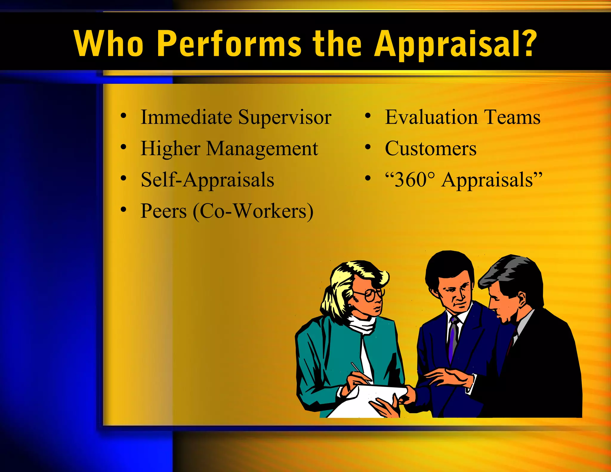 Who Performs the Appraisal?
  •   Immediate Supervisor   • Evaluation Teams
  •   Higher Management      • Customers
  •   Self-Appraisals        • “360° Appraisals”
  •   Peers (Co-Workers)
 