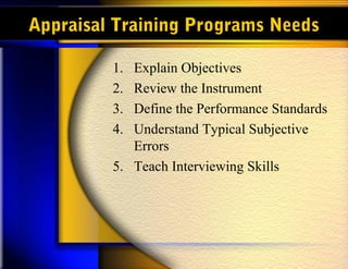 Appraisal Training Programs Needs

         1. Explain Objectives
         2. Review the Instrument
         3. Define the Performance Standards
         4. Understand Typical Subjective
            Errors
         5. Teach Interviewing Skills
 