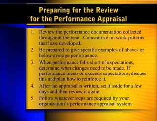 Preparing for the Review
for the Performance Appraisal
1. Review the performance documentation collected
   throughout the year. Concentrate on work patterns
   that have developed.
2. Be prepared to give specific examples of above- or
   below-average performance.
3. When performance falls short of expectations,
   determine what changes need to be made. If
   performance meets or exceeds expectations, discuss
   this and plan how to reinforce it.
4. After the appraisal is written, set it aside for a few
   days and then review it again.
5. Follow whatever steps are required by your
   organization’s performance appraisal system.
 