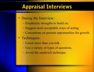 Appraisal Interviews
• During the Interview:
  – Emphasize strengths to build on.
  – Suggest more acceptable ways of acting.
  – Concentrate on present opportunities for growth.
• Techniques:
  – Listen more than you talk.
  – Use a variety of types of questions.
  – Avoid the sandwich technique.
 
