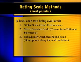 Rating Scale Methods
          (most popular)


(Check each trait being evaluated)
  1. Global Scale (Total Performance)
  2. Mixed Standard Scale (Choose from Different
     Statements)
  3. Behaviorally Anchored Rating Scale
     (Descriptions along the scale to define)
 