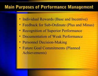 Main Purposes of Performance Management

      •   Individual Rewards (Base and Incentive)
      •   Feedback for Sub-Ordinate (Plus and Minus)
      •   Recognition of Superior Performance
      •   Documentation of Weak Performance
      •   Personnel Decision-Making
      •   Future Goal Commitments (Planned
          Achievements)
 