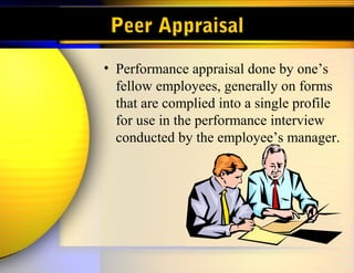 Peer Appraisal
• Performance appraisal done by one’s
fellow employees, generally on forms
that are complied into a single profile
for use in the performance interview
conducted by the employee’s manager.
 