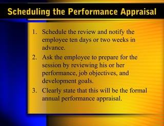 Scheduling the Performance Appraisal
1. Schedule the review and notify the
employee ten days or two weeks in
advance.
2. Ask the employee to prepare for the
session by reviewing his or her
performance, job objectives, and
development goals.
3. Clearly state that this will be the formal
annual performance appraisal.
 