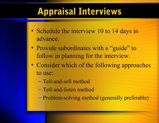 Appraisal Interviews
• Schedule the interview 10 to 14 days in
advance.
• Provide subordinates with a “guide” to
follow in planning for the interview.
• Consider which of the following approaches
to use:
– Tell-and-sell method
– Tell-and-listen method
– Problem-solving method (generally preferable)
 