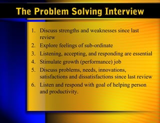 The Problem Solving Interview
1. Discuss strengths and weaknesses since last
review
2. Explore feelings of sub-ordinate
3. Listening, accepting, and responding are essential
4. Stimulate growth (performance) job
5. Discuss problems, needs, innovations,
satisfactions and dissatisfactions since last review
6. Listen and respond with goal of helping person
and productivity.
 