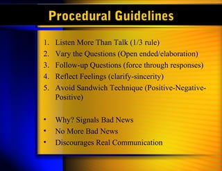 Procedural Guidelines
1. Listen More Than Talk (1/3 rule)
2. Vary the Questions (Open ended/elaboration)
3. Follow-up Questions (force through responses)
4. Reflect Feelings (clarify-sincerity)
5. Avoid Sandwich Technique (Positive-Negative-
Positive)
• Why? Signals Bad News
• No More Bad News
• Discourages Real Communication
 