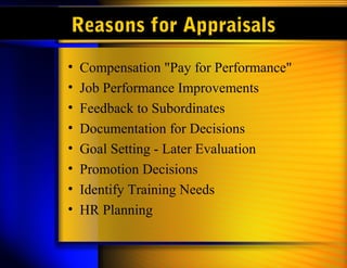 Reasons for Appraisals
• Compensation "Pay for Performance"
• Job Performance Improvements
• Feedback to Subordinates
• Documentation for Decisions
• Goal Setting - Later Evaluation
• Promotion Decisions
• Identify Training Needs
• HR Planning
 