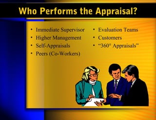 Who Performs the Appraisal?
• Immediate Supervisor
• Higher Management
• Self-Appraisals
• Peers (Co-Workers)
• Evaluation Teams
• Customers
• “360° Appraisals”
 