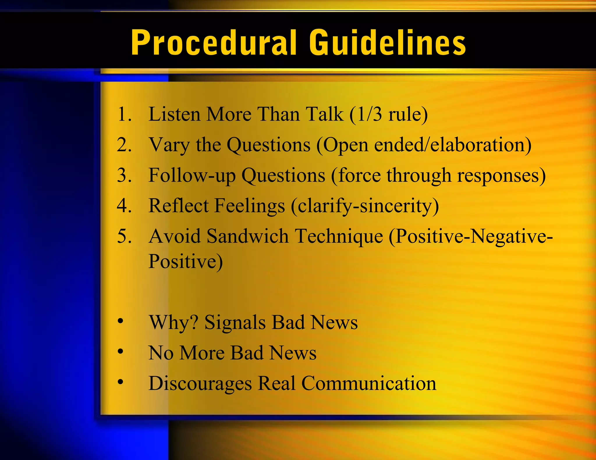 Procedural Guidelines
1. Listen More Than Talk (1/3 rule)
2. Vary the Questions (Open ended/elaboration)
3. Follow-up Questions (force through responses)
4. Reflect Feelings (clarify-sincerity)
5. Avoid Sandwich Technique (Positive-Negative-
Positive)
• Why? Signals Bad News
• No More Bad News
• Discourages Real Communication
 