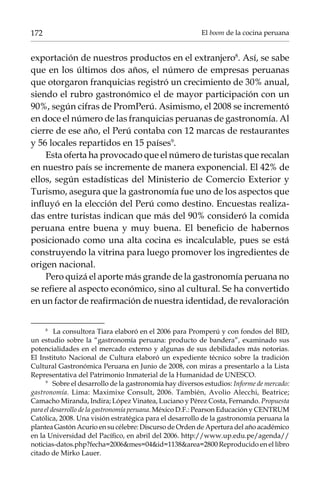 172

El boom de la cocina peruana

exportación de nuestros productos en el extranjero. Así, se sabe
que en los últimos dos años, el número de empresas peruanas
que otorgaron franquicias registró un crecimiento de 30% anual,
siendo el rubro gastronómico el de mayor participación con un
90%, según cifras de PromPerú. Asimismo, el 2008 se incrementó
en doce el número de las franquicias peruanas de gastronomía. Al
cierre de ese año, el Perú contaba con 12 marcas de restaurantes
y 56 locales repartidos en 15 países.
Esta oferta ha provocado que el número de turistas que recalan
en nuestro país se incremente de manera exponencial. El 42% de
ellos, según estadísticas del Ministerio de Comercio Exterior y
Turismo, asegura que la gastronomía fue uno de los aspectos que
influyó en la elección del Perú como destino. Encuestas realizadas entre turistas indican que más del 90% consideró la comida
peruana entre buena y muy buena. El beneficio de habernos
posicionado como una alta cocina es incalculable, pues se está
construyendo la vitrina para luego promover los ingredientes de
origen nacional.
Pero quizá el aporte más grande de la gastronomía peruana no
se refiere al aspecto económico, sino al cultural. Se ha convertido
en un factor de reafirmación de nuestra identidad, de revaloración
	
La consultora Tiara elaboró en el 2006 para Promperú y con fondos del BID,
un estudio sobre la “gastronomía peruana: producto de bandera”, examinado sus
potencialidades en el mercado externo y algunas de sus debilidades más notorias.
El Instituto Nacional de Cultura elaboró un expediente técnico sobre la tradición
Cultural Gastronómica Peruana en Junio de 2008, con miras a presentarlo a la Lista
Representativa del Patrimonio Inmaterial de la Humanidad de UNESCO.
	
Sobre el desarrollo de la gastronomía hay diversos estudios: Informe de mercado:
gastronomía. Lima: Maximixe Consult, 2006. También, Avolio Alecchi, Beatrice;
Camacho Miranda, Indira; López Vinatea, Luciano y Pérez Costa, Fernando. Propuesta
para el desarrollo de la gastronomía peruana. México D.F.: Pearson Educación y CENTRUM
Católica, 2008. Una visión estratégica para el desarrollo de la gastronomía peruana la
plantea Gastón Acurio en su célebre: Discurso de Orden de Apertura del año académico
en la Universidad del Pacífico, en abril del 2006. http://www.up.edu.pe/agenda//
noticias-datos.php?fecha=2006mes=04id=1138area=2800 Reproducido en el libro
citado de Mirko Lauer.

 