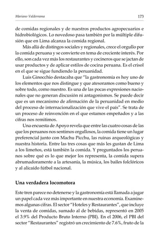 Mariano Valderrama

173

de comidas regionales y de nuestros productos agropecuarios e
hidrobiológicos. Lo novedoso pasa también por la múltiple difusión que en Lima alcanza la comida regional.
Más allá de distingos sociales y regionales, crece el orgullo por
la comida peruana y se convierte en tema de creciente interés. Por
ello, son cada vez más los restaurantes y cocineros que se jactan de
usar productos y de aplicar estilos de cocina peruana. Es el crisol
en el que se sigue fundiendo la peruanidad.
Luis Ginocchio destacaba que “la gastronomía es hoy uno de
los elementos que nos distingue y que atesoramos como bueno y
sobre todo, como nuestro. Es una de las pocas expresiones nacionales que no generan discusión ni antagonismos. Se puede decir
que es un mecanismo de afirmación de la peruanidad en medio
del proceso de internacionalización que vive el país”. Se trata de
un proceso de reinvención en el que estamos empeñados y a las
cifras nos remitimos.
Una encuesta de Apoyo revela que entre las cuatro cosas de las
que los peruanos nos sentimos orgullosos, la comida tiene un lugar
preferencial junto con Machu Picchu, las ruinas arqueológicas y
nuestra historia. Entre las tres cosas que más les gustan de Lima
a los limeños, está también la comida. Y preguntados los peruanos sobre qué es lo que mejor los representa, la comida supera
abrumadoramente a la artesanía, la música, los bailes folclóricos
y al alicaído fútbol nacional.

Una verdadera locomotora
Este tren parece no detenerse y la gastronomía está llamada a jugar
un papel cada vez más importante en nuestra economía. Examinemos algunas cifras. El sector “Hoteles y Restaurantes”, que incluye
la venta de comidas, sumado al de bebidas, representó en 2005
el 3.9% del Producto Bruto Interno (PBI). En el 2006, el PBI del
sector “Restaurantes” registró un crecimiento de 7.6%, fruto de la

 