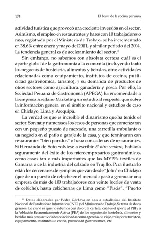 174

El boom de la cocina peruana

actividad turística que provocó una creciente inversión en el sector.
Asimismo, el empleo en restaurantes y bares con 10 trabajadores o
más, registrado por el Ministerio de Trabajo, se ha incrementado
en 38.6% entre enero y mayo del 2001, y similar periodo del 2004.
La tendencia general es de aceleramiento del sector.10
Sin embargo, no sabemos con absoluta certeza cuál es el
aporte global de la gastronomía a la economía (incluyendo tanto
los negocios de hostelería, alimentos y bebidas, otras actividades
relacionadas como equipamiento, institutos de cocina, publicidad gastronómica, turismo), y su demanda de productos de
otros sectores como agricultura, ganadería y pesca. Por ello, la
Sociedad Peruana de Gastronomía (APEGA) ha encomendado a
la empresa Arellano Marketing un estudio al respecto, que cubre
la información general en el ámbito nacional y estudios de caso
en Chiclayo, Lima y Arequipa.
La verdad es que es increíble el dinamismo que ha tenido el
sector. Son muy numerosos los casos de personas que comenzaron
con un pequeño puesto de mercado, una carretilla ambulante o
un negocio en el patio o garaje de la casa, y que terminaron con
restaurantes “bien parados” o hasta con cadenas de restaurantes.
Si Hernando de Soto volviese a escribir El otro sendero, hablaría
seguramente del éxito de los microempresarios gastronómicos,
como casos tan o más importantes que las MYPEs textiles de
Gamarra o de la industria del calzado en Trujillo. Para ilustrarlo
están los centenares de ejemplos que van desde “John” en Chiclayo
(que de un puesto de cebiche en el mercado pasó a gerenciar una
empresa de más de 100 trabajadores con veinte locales de venta
de cebiche), hasta cebicherías de Lima como “Piscis”, “Puerto
Datos elaborados por Pedro Córdova en base a estadísticas del Instituto
Nacional de Estadística e Informática (INEI) y el Ministerio de Trabajo. Se trata de datos
gruesos. Lo cierto es que no sabemos con absoluta certeza, cuál es el aporte al PBI y a
la Población Economicamente Activa (PEA) de los negocios de hostelería, alimentos y
bebidas más otras actividades relacionadas como agencias de viaje, transporte turístico,
equipamiento, institutos de cocina, publicidad gastronómica, etc.
10	

 