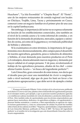 Mariano Valderrama

175

Huachano”, “La Isla Escondida” o “Chepita Royal”. El “Fiesta”,
uno de los mejores restaurantes de comida regional con locales
en Chiclayo, Trujillo, Lima, Tacna y próximamente en Cusco,
comenzó como un negocio familiar en el primer piso de una casa
en la capital lambayecana.
Sin embargo, la importancia del sector no se expresa solamente
en función de los establecimientos comerciales, sino también en
el nivel de la comida casera y la venta informal de comidas, y en
función de la demanda de productos, mercados, equipos y utensilios de cocina, así como de la gigantesca y revitalizada publicidad
de bebidas y alimentos.
Si la examinamos en estos términos, la importancia de la gastronomía crece desmesuradamente, abre campos para el desarrollo
de nuestra agricultura, ganadería, pesca e industria de alimentos
y bebidas, al crear demanda para nuestros productos en el Perú
y el extranjero, desencadenando nuevos negocios y demanda por
mayor calidad en el campo peruano. Y de paso, revalorizando el
trabajo de los agricultores peruanos, aliados de los chef —como
afirma Gastón Acurio— ‘en busca del ingrediente perfecto’11.
Luis Ginocchio, gran conocedor de estos temas, nos decía que
el desafío pasa por crear una mentalidad de cluster o conglomerado a nivel nacional, algo que de paso les hará un favor a los
productores agropecuarios y que debe servir de ejemplo a imitar
El ensayo de Fernando Villarán: Visión estratégica de la culinaria peruana, publicado
en el diario El Comercio de Lima, plantea cómo el desarrollo de la gastronomía peruana
en el extranjero motiva, por ejemplo, a que se procesen nuestros productos agrícolas
y se establezcan cadenas mundiales de venta de alimentos y productos elaborados en
el Perú. Abre también miles de oportunidades para los jóvenes emprendedores que
quieran hacer maricultura, dedicarse a la agricultura ecológica, a la agroforestería, a
procesar hierbas aromáticas y curativas, o bien especializarse en agencias de viajes,
en turismo gastronómico y, como no, restaurantes de calidad. Se puede leer también
sobre el tema de las cadenas en el libro: “Negocios, oportunidades y emprendimientos”
de Luís Ginocchio Balcázar, publicado en Piura el 2007. ‘En busca del ingrediente
perfecto’ es el nombre de la investigación que está desarrollando Ginocchio sobre el
Acurio emprendedor.
11	

 