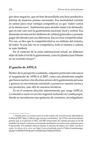 176

El boom de la cocina peruana

por otros negocios, que no han desarrollado una base productiva
(oferta) de materias primas nacionales. Esa mentalidad consiste
en unirse para crear ventajas competitivas ya que ‘todos vamos
en la misma nave’. Juntémonos para atender mejor a la demanda,
que en este caso será la gastronomía nacional, local y central. Esa
demanda reconocerá los atributos de calidad generados y promete
pagar dividendos por esa diferencia. Eso es crear competitividad.
Por eso, se dice que la competitividad es un atributo del sistema,
de todos. Si una fase no es competitiva, todo el sistema o cadena
se auto limitará.
En el contexto de la crisis internacional actual, no debemos
dejar de lado el rol de la gastronomía, como lo plantea Juan Infante
en un reciente ensayo12.

El gancho de Apega
Dentro de la perspectiva señalada, adquiere particular relevancia
el surgimiento de Apega el 2007, como una plataforma amplia
que busca nuclear a los diversos actores de la gastronomía peruana
y generar un movimiento orientado a promover nuestra cocina y
sus productos, más allá de nuestras fronteras.
Es en el contexto descrito anteriormente que surge Apega.
La iniciativa nació en un foro regional realizado en Lambayeque,
donde se encontraron una quincena de cocineros, investigadores

12	
Infante, Juan. La cocina peruana en las 80 ciudades más ricas del mundo, difundido en
la Web de RPP. http://aldeaw.rpp.com.pe/soychamba/ ?p=137 En este texto Infante
plantea que si se generan el 2011, mil 600 restaurantes de comida peruana en las 80
ciudades de mayor consumo en el mundo, tendríamos un motor muy poderoso para
el desarrollo. Ver también sobre el mismo, el artículo de Santa Cruz, John. Tenedores
caídos, los efectos de la crisis, en: http://www.facebook.com/n/?inbox/readmessage.
phpt=1129924774767mid=51d0a0G42ee79d4G65f792G0

 