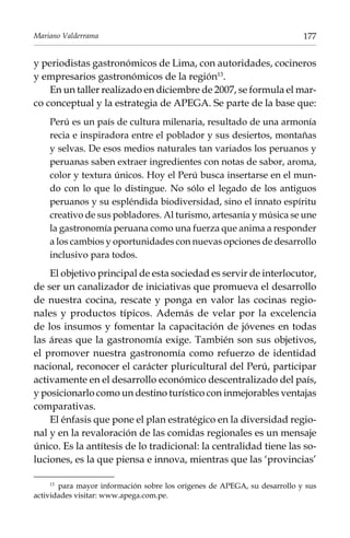 Mariano Valderrama

177

y periodistas gastronómicos de Lima, con autoridades, cocineros
y empresarios gastronómicos de la región13.
En un taller realizado en diciembre de 2007, se formula el marco conceptual y la estrategia de Apega. Se parte de la base que:
Perú es un país de cultura milenaria, resultado de una armonía
recia e inspiradora entre el poblador y sus desiertos, montañas
y selvas. De esos medios naturales tan variados los peruanos y
peruanas saben extraer ingredientes con notas de sabor, aroma,
color y textura únicos. Hoy el Perú busca insertarse en el mundo con lo que lo distingue. No sólo el legado de los antiguos
peruanos y su espléndida biodiversidad, sino el innato espíritu
creativo de sus pobladores. Al turismo, artesanía y música se une
la gastronomía peruana como una fuerza que anima a responder
a los cambios y oportunidades con nuevas opciones de desarrollo
inclusivo para todos.

El objetivo principal de esta sociedad es servir de interlocutor,
de ser un canalizador de iniciativas que promueva el desarrollo
de nuestra cocina, rescate y ponga en valor las cocinas regionales y productos típicos. Además de velar por la excelencia
de los insumos y fomentar la capacitación de jóvenes en todas
las áreas que la gastronomía exige. También son sus objetivos,
el promover nuestra gastronomía como refuerzo de identidad
nacional, reconocer el carácter pluricultural del Perú, participar
activamente en el desarrollo económico descentralizado del país,
y posicionarlo como un destino turístico con inmejorables ventajas
comparativas.
El énfasis que pone el plan estratégico en la diversidad regional y en la revaloración de las comidas regionales es un mensaje
único. Es la antítesis de lo tradicional: la centralidad tiene las soluciones, es la que piensa e innova, mientras que las ‘provincias’
para mayor información sobre los orígenes de APEGA, su desarrollo y sus
actividades visitar: www.apega.com.pe.
13	

 